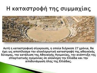 Αυτή η καταστροφική σύγκρουση, η οποία διήρκεσε 27 χρόνια, θα
έχει ως αποτέλεσμα την ολοκληρωτική καταστροφή της αθηναϊκής
δύναμης, την κατάλυση της Αθηναϊκής Ηγεμονίας, την ανάπτυξη της
σπαρτιατικής ηγεμονίας σε ολόκληρη την Ελλάδα και την
αποδυνάμωση όλης της Ελλάδας.
 