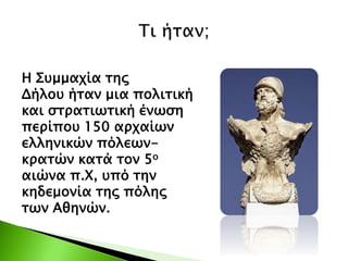 Η Συμμαχία της
Δήλου ήταν μια πολιτική
και στρατιωτική ένωση
περίπου 150 αρχαίων
ελληνικών πόλεων-
κρατών κατά τον 5ο
αιώνα π.Χ, υπό την
κηδεμονία της πόλης
των Αθηνών.
 
