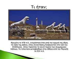 Ιδρυμένη το 478 π.Χ., ονομάστηκε έτσι από την αρχική της έδρα,
τη νήσο της Δήλου, όπου συναντήσεις διεξάγονταν στο ναό του
Απόλλωνα, όπου τηρούταν το κοινό ταμείο των συμμαχικών
πόλεων. Το τελευταίο μεταφέρθηκε στην Αθήνα από τον Περικλή
το 454 π.Χ.
 