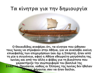 Ο Θουκυδίδης αναφέρει ότι, τα κίνητρα που ώθησαν
τους Ίωνες να στραφούν στην Αθήνα, για να αναλάβει εκείνη
επικεφαλής των επιχειρήσεων (και όχι η Σπάρτη), ήταν από
τη μία η συγγένεια, αφού η Αθήνα εθεωρείτο μητρόπολη της
Ιωνίας και από την άλλη ο φόβος για τη βιαιότητα που
χαρακτήριζε την συμπεριφορά του βασιλιά της
Σπάρτης, Παυσανία, καθώς οι Έλληνες της Ιωνίας δεν ήθελαν
να τους φέρονται σαν να ήταν δούλοι.
 