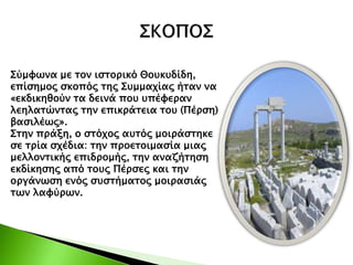 Σύμφωνα με τον ιστορικό Θουκυδίδη,
επίσημος σκοπός της Συμμαχίας ήταν να
«εκδικηθούν τα δεινά που υπέφεραν
λεηλατώντας την επικράτεια του (Πέρση)
βασιλέως».
Στην πράξη, ο στόχος αυτός μοιράστηκε
σε τρία σχέδια: την προετοιμασία μιας
μελλοντικής επιδρομής, την αναζήτηση
εκδίκησης από τους Πέρσες και την
οργάνωση ενός συστήματος μοιρασιάς
των λαφύρων.
 
