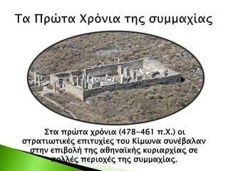 Στα πρώτα χρόνια (478-461 π.Χ.) οι
στρατιωτικές επιτυχίες του Κίμωνα συνέβαλαν
στην επιβολή της αθηναϊκής κυριαρχίας σε
πολλές περιοχές της συμμαχίας.
 