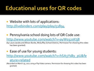 Educational uses for QR codesWebsite with lots of applications:http://livebinders.com/play/play/51894Pennsylvania school doing lots of QR Code use:http://www.youtube.com/watch?v=ayW032sKtj8(by Laura Jacobs and Allison Burke, McGuffey School District, Permission for showing this video has been granted)Ease of use for young students:http://www.youtube.com/watch?v=hSA3YsBy_pU&feature=related(Recorded on March 29, 2011 using a Flip Video camera. Permission for showing this video has been granted)