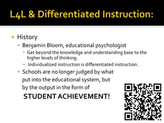 L4L & Differentiated Instruction:HistoryBenjamin Bloom, educational psychologistGet beyond the knowledge and understanding base to the higher levels of thinking.Individualized instruction is differentiated instruction.Schools are no longer judged by what    put into the educational system, but   by the output in the form of    STUDENT ACHIEVEMENT!