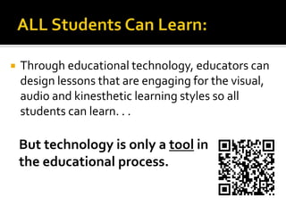 ALL Students Can Learn:Through educational technology, educators can design lessons that are engaging for the visual, audio and kinesthetic learning styles so all students can learn. . .   But technology is only a tool in   the educational process.