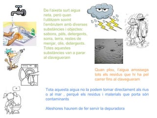 De l’aixeta surt aigua
neta, però quan
l’utilitzem sovint
l’embrutem amb diverses
substàncies i objectes:
sabons, pèls, detergents,
sorra, terra, restes de
menjar, olis, detergents.
Totes aquestes
substàncies van a parar
al clavegueram
Quan plou, l’aigua arrossega
tots els residus que hi ha pel
carrer fins al clavegueram
Tota aquesta aigua no la podem tornar directament als rius
o al mar , perquè els residus i materials que porta són
contaminants
Aleshores haurem de fer servir la depuradora
 