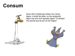 Consum
Quan obriu l'aixeta per dutxar-vos, beure
aigua, o rentar les plats, us heu preguntat
algun cop d'on surt aquesta aigua? O sempre
heu pensat que és per art de màgia?
 