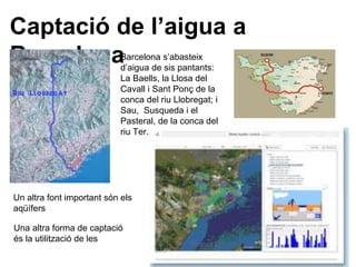 Captació de l’aigua a
BarcelonaBarcelona s’abasteix
d’aigua de sis pantants:
La Baells, la Llosa del
Cavall i Sant Ponç de la
conca del riu Llobregat; i
Sau, Susqueda i el
Pasteral, de la conca del
riu Ter.
Un altra font important són els
aqüífers
Una altra forma de captació
és la utilització de les
 
