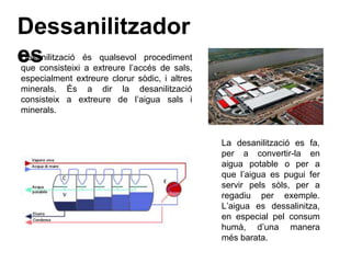 Dessanilitzador
esDesanilització és qualsevol procediment
que consisteixi a extreure l’accés de sals,
especialment extreure clorur sòdic, i altres
minerals. És a dir la desanilització
consisteix a extreure de l’aigua sals i
minerals.
La desanilització es fa,
per a convertir-la en
aigua potable o per a
que l’aigua es pugui fer
servir pels sòls, per a
regadiu per exemple.
L’aigua es dessalinitza,
en especial pel consum
humà, d’una manera
més barata.
 