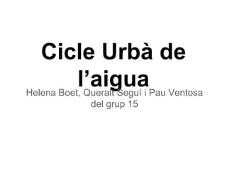 Cicle Urbà de
l’aiguaHelena Boet, Queralt Seguí i Pau Ventosa
del grup 15
 