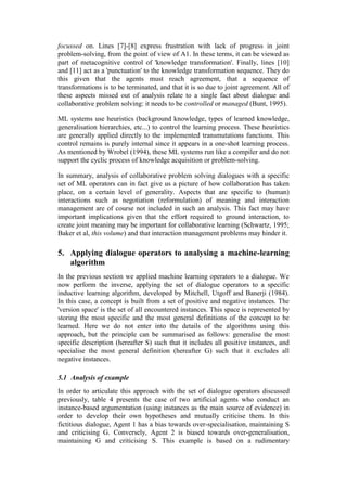 focussed on. Lines [7]-[8] express frustration with lack of progress in joint
problem-solving, from the point of view of A1. In these terms, it can be viewed as
part of metacognitive control of 'knowledge transformation'. Finally, lines [10]
and [11] act as a 'punctuation' to the knowledge transformation sequence. They do
this given that the agents must reach agreement, that a sequence of
transformations is to be terminated, and that it is so due to joint agreement. All of
these aspects missed out of analysis relate to a single fact about dialogue and
collaborative problem solving: it needs to be controlled or managed (Bunt, 1995).

ML systems use heuristics (background knowledge, types of learned knowledge,
generalisation hierarchies, etc...) to control the learning process. These heuristics
are generally applied directly to the implemented transmutations functions. This
control remains is purely internal since it appears in a one-shot learning process.
As mentioned by Wrobel (1994), these ML systems run like a compiler and do not
support the cyclic process of knowledge acquisition or problem-solving.

In summary, analysis of collaborative problem solving dialogues with a specific
set of ML operators can in fact give us a picture of how collaboration has taken
place, on a certain level of generality. Aspects that are specific to (human)
interactions such as negotiation (reformulation) of meaning and interaction
management are of course not included in such an analysis. This fact may have
important implications given that the effort required to ground interaction, to
create joint meaning may be important for collaborative learning (Schwartz, 1995;
Baker et al, this volume) and that interaction management problems may hinder it.

5. Applying dialogue operators to analysing a machine-learning
   algorithm
In the previous section we applied machine learning operators to a dialogue. We
now perform the inverse, applying the set of dialogue operators to a specific
inductive learning algorithm, developed by Mitchell, Utgoff and Banerji (1984).
In this case, a concept is built from a set of positive and negative instances. The
'version space' is the set of all encountered instances. This space is represented by
storing the most specific and the most general definitions of the concept to be
learned. Here we do not enter into the details of the algorithms using this
approach, but the principle can be summarised as follows: generalise the most
specific description (hereafter S) such that it includes all positive instances, and
specialise the most general definition (hereafter G) such that it excludes all
negative instances.

5.1 Analysis of example
In order to articulate this approach with the set of dialogue operators discussed
previously, table 4 presents the case of two artificial agents who conduct an
instance-based argumentation (using instances as the main source of evidence) in
order to develop their own hypotheses and mutually criticise them. In this
fictitious dialogue, Agent 1 has a bias towards over-specialisation, maintaining S
and criticising G. Conversely, Agent 2 is biased towards over-generalisation,
maintaining G and criticising S. This example is based on a rudimentary
 