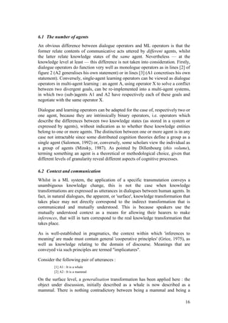 6.1 The number of agents
An obvious difference between dialogue operators and ML operators is that the
former relate contents of communicative acts uttered by different agents, whilst
the latter relate knowledge states of the same agent. Nevertheless — at the
knowledge level at least — this difference is not taken into consideration. Firstly,
dialogue operators do function very well as monologue operators as in lines [2] of
figure 2 (A2 generalises his own statement) or in lines [3] (A1 concretises his own
statement). Conversely, single-agent learning operators can be viewed as dialogue
operators in multi-agent learning : an agent A, using operator X to solve a conflict
between two divergent goals, can be re-implemented into a multi-agent systems,
in which two (sub-)agents A1 and A2 have respectively each of these goals and
negotiate with the same operator X.

Dialogue and learning operators can be adapted for the case of, respectively two or
one agent, because they are intrinsically binary operators, i.e. operators which
describe the differences between two knowledge states (as stored in a system or
expressed by agents), without indication as to whether these knowledge entities
belong to one or more agents. The distinction between one or more agent is in any
case not intractable since some distributed cognition theories define a group as a
single agent (Salomon, 1992) or, conversely, some scholars view the individual as
a group of agents (Minsky, 1987). As pointed by Dillenbourg (this volume),
terming something an agent is a theoretical or methodological choice, given that
different levels of granularity reveal different aspects of cognitive processes.

6.2 Context and communication
Whilst in a ML system, the application of a specific transmutation conveys a
unambiguous knowledge change, this is not the case when knowledge
transformations are expressed as utterances in dialogues between human agents. In
fact, in natural dialogues, the apparent, or 'surface', knowledge transformation that
takes place may not directly correspond to the indirect transformation that is
communicated and mutually understood. This is because speakers use the
mutually understood context as a means for allowing their hearers to make
inferences, that will in turn correspond to the real knowledge transformation that
takes place.

As is well-established in pragmatics, the context within which 'inferences to
meaning' are made must contain general 'cooperative principles' (Grice, 1975), as
well as knowledge relating to the domain of discourse. Meanings that are
conveyed via such principles are termed "implicatures".

Consider the following pair of utterances :
         [1] A1 : It is a whale
         [2] A2 : It is a mammal

On the surface level, a generalisation transformation has been applied here : the
object under discussion, initially described as a whale is now described as a
mammal. There is nothing contradictory between being a mammal and being a

                                                                                  16
 