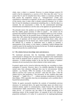 whale, since a whale is a mammal. However, in certain dialogue contexts [2]
could in fact be interpreted as a rejection of [1]. How does this work ? Let us
assume that A1 and A2 mutually know that a whale is a mammal, and that they
both assume the cooperative maxim of               "informativeness" ("make your
contribution as informative as required"). In this case, [2] appears to be a violation
of this maxim, since it states what is already commonly assumed. So A1 infers
that A2 must be intending to communicate something else, i.e. that the object is a
mammal, but not (necessarily) a whale. So the communicated knowledge
transformation (invalidation) is not the same as the apparent one (generalisation).

The principle reason why speakers use such indirect means of communication is
that this enables greater economy of effort in speech — the context can be
assumed and exploited without having to be rendered explicit on every occasion.
What does this imply for the possible fusion of dialogue and ML operators ? It
means that a ML system that incorporates person-machine interaction based on a
unique set of operators will be faced with the following choice: either, allow
implicit language-use for the human user, which would be economical for users
but difficult for a machine to understand since it impleis to maintain a
representation of the context, or else impose a completely explicit dialogue that
would be easier for the machine but tiresome for the user. No doubt an appropriate
balance between the two could be found.

6.3 The relation between knowledge states and utterances.
We mentioned previously that the knowledge transformation indirectly
communicated in dialogue does not necessarily correspond to the transformation
that would be proposed from an analysis of the surface contents of successive
utterances. A similar problem resides in the fact that the contents of speakers'
utterances do not necessarily have direct relations to their mental states.

In general, agents can be viewed as believing what they say, according to a basic
assumption of sincerity. However, there is no infallible algorithm for inferring
mental states from utterances (although there may be non-monotonic 'default'
methods - e.g. Perrault, 1990). For example, if one student says " … it's the
different densities that explain the rebounds", what does this mean ? That the
student believes that proposition ? Not necessarily. In fact, students often make
"proposals" — "might it be x ?" — without necessary commitment to believing
them (Baker, 1994), especially when they are attempting to solve a problem that is
beyond their present ability.

Neither do agents necessarily transform the contents of immediately previous
utterances. As mentioned above, the agents knowledge spaces are almost never
rendered entirely explicit in communication, simply because this would make
communication highly uneconomical. Hence, a given utterance often does not
relate directly to a previous one, but rather to the agents perception of its
underlying context. In the example below, A2 responds in fact to the following
proposition attributed to A1 (what A1 is perceived to be implying/implicating):


                                                                                   17
 