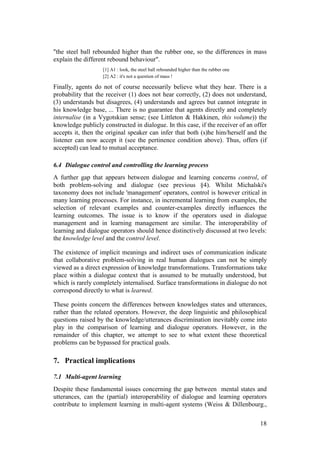 "the steel ball rebounded higher than the rubber one, so the differences in mass
explain the different rebound behaviour".
                   [1] A1 : look, the steel ball rebounded higher than the rubber one
                   [2] A2 : it's not a question of mass !

Finally, agents do not of course necessarily believe what they hear. There is a
probability that the receiver (1) does not hear correctly, (2) does not understand,
(3) understands but disagrees, (4) understands and agrees but cannot integrate in
his knowledge base, ... There is no guarantee that agents directly and completely
internalise (in a Vygotskian sense; (see Littleton & Hakkinen, this volume)) the
knowledge publicly constructed in dialogue. In this case, if the receiver of an offer
accepts it, then the original speaker can infer that both (s)he him/herself and the
listener can now accept it (see the pertinence condition above). Thus, offers (if
accepted) can lead to mutual acceptance.

6.4 Dialogue control and controlling the learning process
A further gap that appears between dialogue and learning concerns control, of
both problem-solving and dialogue (see previous §4). Whilst Michalski's
taxonomy does not include 'management' operators, control is however critical in
many learning processes. For instance, in incremental learning from examples, the
selection of relevant examples and counter-examples directly influences the
learning outcomes. The issue is to know if the operators used in dialogue
management and in learning management are similar. The interoperability of
learning and dialogue operators should hence distinctively discussed at two levels:
the knowledge level and the control level.

The existence of implicit meanings and indirect uses of communication indicate
that collaborative problem-solving in real human dialogues can not be simply
viewed as a direct expression of knowledge transformations. Transformations take
place within a dialogue context that is assumed to be mutually understood, but
which is rarely completely internalised. Surface transformations in dialogue do not
correspond directly to what is learned.

These points concern the differences between knowledges states and utterances,
rather than the related operators. However, the deep linguistic and philosophical
questions raised by the knowledge/utterances discrimination inevitably come into
play in the comparison of learning and dialogue operators. However, in the
remainder of this chapter, we attempt to see to what extent these theoretical
problems can be bypassed for practical goals.

7. Practical implications

7.1 Multi-agent learning
Despite these fundamental issues concerning the gap between mental states and
utterances, can the (partial) interoperability of dialogue and learning operators
contribute to implement learning in multi-agent systems (Weiss & Dillenbourg.,

                                                                                        18
 
