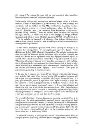 this volume)? We examine this issue, with our own perspective where modelling
human collaboration prevails on engineering issues.

Unfortunately, dialogue and learning have traditionally been studied in different
branches of artificial intelligence (AI). Traditionally, AI has been clustered into
disciplines such as problem solving, ML, computational linguistic, robotics,
vision, tutoring systems, … . Agent architectures reflect this history: they
generally dissociate some core reasoning layer (knowledge representation,
problem solving, learning,...) from the interface layer (incoming and outgoing
messages, vision, ...). There have been a few attempts to merge different
techniques and efforts to unify AI sectors e.g. around SOAR (Rosenbloom & al,
1993), but globally, the independent development of the different AI dispciplines
does facilitate synthetic approaches such as looking for what is common between
learning and dialogue models.

The first step to develop an algorithm which unifies learning and dialogue is to
improve the interoperability of learning/dialogue operators. People Power
(Dillenbourg & Self, 1992) illustrates this principle. The artificial agent uses the
same operators for reasoning and for dialoguing: agree or refute. Dialogue was
based on a binary tree of arguments where any argument could be agreed or
refuted, where refutations could then on their turn be agreed or refuted, and so on.
When the artificial agent reasoned alone, it used the same operators with itself, i.e.
it was able to refute its own arguments, its own refutations, and so forth. In other
words, reasoning was implemented as an inner dialogue. Learning resulted from
the fact that the artificial agent replayed - modus modendi - some parts of
previous dialogue during its inner monologues.

In the task, the two agents have to modify an electoral systems in order to gain
more seats for their party. When „proving‟ (in the EBL sense) that his action will
will to gain seats, agent-1 (using over-general rules) argues that agent-2 that : 'If a
party gets fewer votes, then it will get fewer seats'. Agent-2 attemps to prove that
this statement is wrong in the particular case at hand and proves it: " Since this
party has no seats, it cannot loose seats". Agent-1 will store this refutation, and
check it the next time it will trigger the over-general rule. This relation between
the over-general rule and its refutation is functionnaly equivalent to specializing
the over-general rule by adding has a condition the negation of the refuting rule: 'If
a party gets fewer votes and has seats then it will lose seats'.

The principle of similarity between dialogue and reasoning was applied here in its
simplest way, the set of operators being extremely simple (agree/disagree). Real
dialogues are of course more complex. An avenue for research is to design similar
dialogue/learning mechanisms but with a richer set of dialogue/learning operators
and communicative acts, or systems which are able to negotiate 'below the rule
level', i.e. not by using conflictual rules, but by negotiating during the rule
instanciation process (Dillenbourg, 1996).

The notion of "reasoning as a dialogue with oneself" illustrates the applicability of
dialogue operators as learning operators. The reverse applicability, using learning


                                                                                    19
 