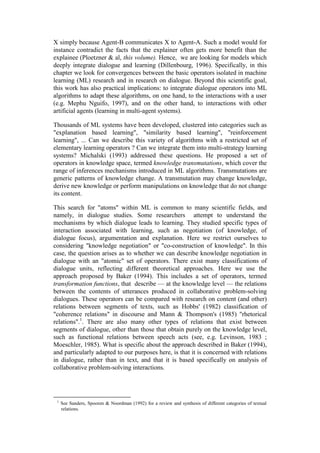 X simply because Agent-B communicates X to Agent-A. Such a model would for
instance contradict the facts that the explainer often gets more benefit than the
explainee (Ploetzner & al, this volume). Hence, we are looking for models which
deeply integrate dialogue and learning (Dillenbourg, 1996). Specifically, in this
chapter we look for convergences between the basic operators isolated in machine
learning (ML) research and in research on dialogue. Beyond this scientific goal,
this work has also practical implications: to integrate dialogue operators into ML
algorithms to adapt these algorithms, on one hand, to the interactions with a user
(e.g. Mephu Nguifo, 1997), and on the other hand, to interactions with other
artificial agents (learning in multi-agent systems).

Thousands of ML systems have been developed, clustered into categories such as
"explanation based learning", "similarity based learning", "reinforcement
learning", ... Can we describe this variety of algorithms with a restricted set of
elementary learning operators ? Can we integrate them into multi-strategy learning
systems? Michalski (1993) addressed these questions. He proposed a set of
operators in knowledge space, termed knowledge transmutations, which cover the
range of inferences mechanisms introduced in ML algorithms. Transmutations are
generic patterns of knowledge change. A transmutation may change knowledge,
derive new knowledge or perform manipulations on knowledge that do not change
its content.

This search for "atoms" within ML is common to many scientific fields, and
namely, in dialogue studies. Some researchers attempt to understand the
mechanisms by which dialogue leads to learning. They studied specific types of
interaction associated with learning, such as negotiation (of knowledge, of
dialogue focus), argumentation and explanation. Here we restrict ourselves to
considering "knowledge negotiation" or "co-construction of knowledge". In this
case, the question arises as to whether we can describe knowledge negotiation in
dialogue with an "atomic" set of operators. There exist many classifications of
dialogue units, reflecting different theoretical approaches. Here we use the
approach proposed by Baker (1994). This includes a set of operators, termed
transformation functions, that describe — at the knowledge level — the relations
between the contents of utterances produced in collaborative problem-solving
dialogues. These operators can be compared with research on content (and other)
relations between segments of texts, such as Hobbs' (1982) classification of
"coherence relations" in discourse and Mann & Thompson's (1985) "rhetorical
relations".1. There are also many other types of relations that exist between
segments of dialogue, other than those that obtain purely on the knowledge level,
such as functional relations between speech acts (see, e.g. Levinson, 1983 ;
Moeschler, 1985). What is specific about the approach described in Baker (1994),
and particularly adapted to our purposes here, is that it is concerned with relations
in dialogue, rather than in text, and that it is based specifically on analysis of
collaborative problem-solving interactions.




 1
     See Sanders, Spooren & Noordman (1992) for a review and synthesis of different categories of textual
     relations.
 