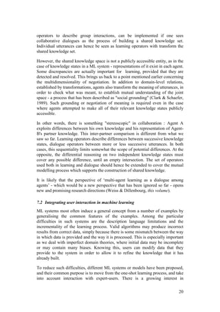 operators to describe group interactions, can be implemented if one sees
collaborative dialogues as the process of building a shared knowledge set.
Individual utterances can hence be seen as learning operators with transform the
shared knowledge set.

However, the shared knowledge space is not a publicly accessible entity, as in the
case of knowledge states in a ML system - representations of it exist in each agent.
Some discrepancies are actually important for learning, provided that they are
detected and resolved. This brings us back to a point mentioned earlier concerning
the multidimensionality of negotiation. In addition to domain-level relations,
established by transformations, agents also transform the meaning of utterances, in
order to check what was meant, to establish mutual understanding of the joint
space - a process that has been described as "social grounding" (Clark & Schaefer,
1989). Such grounding or negotiation of meaning is required even in the case
where agents attempted to make all of their relevant knowledge states publicly
accessible.

In other words, there is something "stereoscopic" in collaboration : Agent A
exploits differences between his own knowledge and his representation of Agent-
B's partner knowledge. This inter-partner comparison is different from what we
saw so far. Learning operators describe differences between successive knowledge
states, dialogue operators between more or less successive utterances. In both
cases, this sequentiality limits somewhat the scope of potential differences. At the
opposite, the differential reasoning on two independent knowledge states must
cover any possible difference, until an empty intersection. The set of operators
used both in learning and dialogue should hence be extended to cover the mutual
modelling process which supports the construction of shared knowledge.

It is likely that the perspective of „multi-agent learning as a dialogue among
agents‟ - which would be a new perspective that has been ignored so far - opens
new and promising research directions (Weiss & Dillenbourg, this volume).

7.2 Integrating user interaction in machine learning
ML systems most often induce a general concept from a number of examples by
generalising the common features of the examples. Among the particular
difficulties in such systems are the description language limitations and the
incrementality of the learning process. Valid algorithms may produce incorrect
results from correct data, simply because there is some mismatch between the way
in which data is provided and the way it is processed. This is especially important
as we deal with imperfect domain theories, where initial data may be incomplete
or may contain many biases. Knowing this, users can modify data that they
provide to the system in order to allow it to refine the knowledge that it has
already built.

To reduce such difficulties, different ML systems or models have been proposed,
and their common purpose is to move from the one-shot learning process, and take
into account interaction with expert-users. There is a growing interest in


                                                                                 20
 