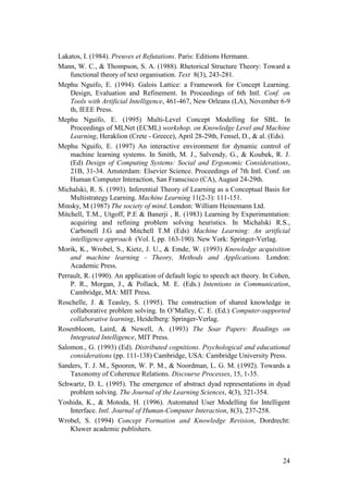 Lakatos, I. (1984). Preuves et Refutations. Paris: Editions Hermann.
Mann, W. C., & Thompson, S. A. (1988). Rhetorical Structure Theory: Toward a
    functional theory of text organisation. Text 8(3), 243-281.
Mephu Nguifo, E. (1994). Galois Lattice: a Framework for Concept Learning.
    Design, Evaluation and Refinement. In Proceedings of 6th Intl. Conf. on
    Tools with Artificial Intelligence, 461-467, New Orleans (LA), November 6-9
    th, IEEE Press.
Mephu Nguifo, E. (1995) Multi-Level Concept Modelling for SBL. In
    Proceedings of MLNet (ECML) workshop. on Knowledge Level and Machine
    Learning, Heraklion (Crete - Greece), April 28-29th, Fensel, D., & al. (Eds).
Mephu Nguifo, E. (1997) An interactive environment for dynamic control of
    machine learning systems. In Smith, M. J., Salvendy, G., & Koubek, R. J.
    (Ed) Design of Computing Systems: Social and Ergonomic Considerations,
    21B, 31-34. Amsterdam: Elsevier Science. Proceedings of 7th Intl. Conf. on
    Human Computer Interaction, San Franscisco (CA), August 24-29th.
Michalski, R. S. (1993). Inferential Theory of Learning as a Conceptual Basis for
    Multistrategy Learning. Machine Learning 11(2-3): 111-151.
Minsky, M (1987) The society of mind. London: William Heinemann Ltd.
Mitchell, T.M., Utgoff, P.E & Banerji , R. (1983) Learning by Experimentation:
    acquiring and refining problem solving heuristics. In Michalski R.S.,
    Carbonell J.G and Mitchell T.M (Eds) Machine Learning: An artificial
    intelligence approach (Vol. I, pp. 163-190). New York: Springer-Verlag.
Morik, K., Wrobel, S., Kietz, J. U., & Emde, W. (1993) Knowledge acquisition
    and machine learning - Theory, Methods and Applications. London:
    Academic Press.
Perrault, R. (1990). An application of default logic to speech act theory. In Cohen,
    P. R., Morgan, J., & Pollack, M. E. (Eds.) Intentions in Communication,
    Cambridge, MA: MIT Press.
Roschelle, J. & Teasley, S. (1995). The construction of shared knowledge in
    collaborative problem solving. In O‟Malley, C. E. (Ed.) Computer-supported
    collaborative learning, Heidelberg: Springer-Verlag.
Rosenbloom, Laird, & Newell, A. (1993) The Soar Papers: Readings on
    Integrated Intelligence, MIT Press.
Salomon., G. (1993) (Ed). Distributed cognitions. Psychological and educational
    considerations (pp. 111-138) Cambridge, USA: Cambridge University Press.
Sanders, T. J. M., Spooren, W. P. M., & Noordman, L. G. M. (1992). Towards a
    Taxonomy of Coherence Relations. Discourse Processes, 15, 1-35.
Schwartz, D. L. (1995). The emergence of abstract dyad representations in dyad
    problem solving. The Journal of the Learning Sciences, 4(3), 321-354.
Yoshida, K., & Motoda, H. (1996). Automated User Modelling for Intelligent
    Interface. Intl. Journal of Human-Computer Interaction, 8(3), 237-258.
Wrobel, S. (1994) Concept Formation and Knowledge Revision, Dordrecht:
    Kluwer academic publishers.



                                                                                 24
 