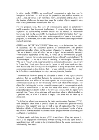 In other words, OFFERs are conditional communicative acts, that can be
interpreted as follows : A1 will accept the proposition p (a problem solution, an
action …) iff A2 will do so ("I will if you will"). Acceptances and rejections have
the function of allowing the agent that made the original offer to accept its own
offer or not (on the basis that the other does so).

For our purposes here, this view of communicative action in collaborative
problem-solving has important implications. It means that the information
expressed by collaborating students should not be viewed as transmitted
knowledge that can be acquired by their partners (re the 'information flow' view
mentioned in introduction), but rather as the expression of more or less tentative
proposals, 'to be refined', that will be retained in the common unfolding solution if
mutually accepted.

OFFERs and ACCEPTANCE/REJECTIONs rarely occur in isolation, but rather
in sequences, and the sequential position of communicative acts produce
additional secondary effects on the contexts of agents. For example, if A1 offers
"We are in France", then A2 offers "we are in Lyon", the second offer indirectly
communicates acceptance of the first, in virtue of the informational (logico-
semantic) relations between the contents of the two offers ("Lyon is in France" &
"we are in Lyon" "we are in France"). Similarly, "We are in Lyon", followed by
"We are in France" could, in certain contexts, communicate rejection (i.e. we are
in France, but I don't agree that we are in Lyon), via a Gricean implicature (see
later discussion). This is why it is also important to study the relations between
communicative acts in this strategy, that — at least on the knowledge level — may
be defined in terms of dialogue operators, or transformation functions.

Transformation functions (TFs) are described in terms of the logico-semantic
relations that are established between the propositions expressed in pairs of
communicative acts, either of the same speaker or between speakers. The two
communicative acts do not have to directly follow each other in the dialogue. The
claim that relations exist between propositions expressed in communicative acts is
of course a simplification — but one that most often works — since a given
proposed proposition relates in fact to the previous context, from the agents' own
point of view. Thus, a given utterance will sometimes relate to what is implicit in
a previous one, or what it is taken to imply. This point will be taken up in
discussion.

The following subsections summarise the basic transformation functions ("TFs"),
with examples taken from a specific corpus of collaborative problem-solving
dialogues. The students' task was to find a way of representing the rebound
behaviour of balls of different substances (from the experimenter's point of view,
the aim was that the students would make some progress towards discovering the
coefficient of restitution).

The basic model underlying the sets of TFs is as follows. When two agents, A1
and A2, are engaged in collaborative problem-solving, when one agent makes a
specific proposal with respect to the problem's solution, the second can respond to
it in basically four ways :
 