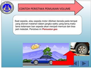 CONTOH PERISTIWA PEMUAIAN VOLUME
Saat sepeda, atau sepeda motor dibirkan berada pada tempat
yang disinari matahari dalam jangka waktu yang lama,maka
lama kelamaan ban sepeda akan menjadi memuai dan bisa
jadi meledak. Peristiwa ini Pemuaian gas
 