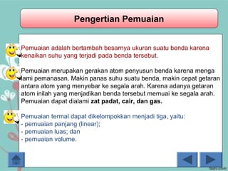 06/10/16
Pengertian Pemuaian
Pemuaian adalah bertambah besarnya ukuran suatu benda karena
kenaikan suhu yang terjadi pada benda tersebut.
Pemuaian merupakan gerakan atom penyusun benda karena menga
lami pemanasan. Makin panas suhu suatu benda, makin cepat getaran
antara atom yang menyebar ke segala arah. Karena adanya getaran
atom inilah yang menjadikan benda tersebut memuai ke segala arah.
Pemuaian dapat dialami zat padat, cair, dan gas.
Pemuaian termal dapat dikelompokkan menjadi tiga, yaitu:
- pemuaian panjang (linear);
- pemuaian luas; dan
- pemuaian volume.
 