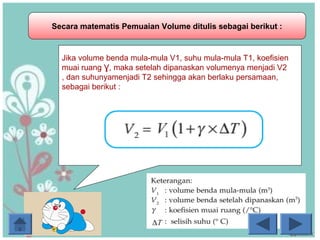 Secara matematis Pemuaian Volume ditulis sebagai berikut :
Jika volume benda mula-mula V1, suhu mula-mula T1, koefisien
muai ruang Ɣ, maka setelah dipanaskan volumenya menjadi V2
, dan suhunyamenjadi T2 sehingga akan berlaku persamaan,
sebagai berikut :
 