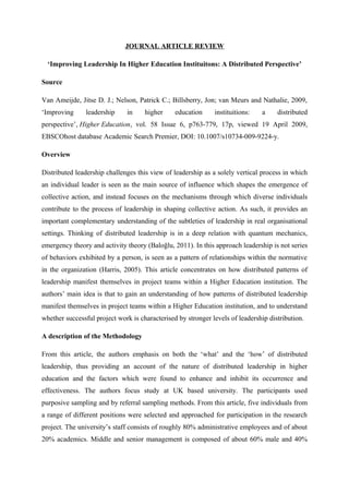 JOURNAL ARTICLE REVIEW
‘Improving Leadership In Higher Education Instituitons: A Distributed Perspective’
Source
Van Ameijde, Jitse D. J.; Nelson, Patrick C.; Billsberry, Jon; van Meurs and Nathalie, 2009,
‘Improving leadership in higher education instituitions: a distributed
perspective’, Higher Education, vol. 58 Issue 6, p763-779, 17p, viewed 19 April 2009,
EBSCOhost database Academic Search Premier, DOI: 10.1007/s10734-009-9224-y.
Overview
Distributed leadership challenges this view of leadership as a solely vertical process in which
an individual leader is seen as the main source of influence which shapes the emergence of
collective action, and instead focuses on the mechanisms through which diverse individuals
contribute to the process of leadership in shaping collective action. As such, it provides an
important complementary understanding of the subtleties of leadership in real organisational
settings. Thinking of distributed leadership is in a deep relation with quantum mechanics,
emergency theory and activity theory (Baloğlu, 2011). In this approach leadership is not series
of behaviors exhibited by a person, is seen as a pattern of relationships within the normative
in the organization (Harris, 2005). This article concentrates on how distributed patterns of
leadership manifest themselves in project teams within a Higher Education institution. The
authors’ main idea is that to gain an understanding of how patterns of distributed leadership
manifest themselves in project teams within a Higher Education institution, and to understand
whether successful project work is characterised by stronger levels of leadership distribution.
A description of the Methodology
From this article, the authors emphasis on both the ‘what’ and the ‘how’ of distributed
leadership, thus providing an account of the nature of distributed leadership in higher
education and the factors which were found to enhance and inhibit its occurrence and
effectiveness. The authors focus study at UK based university. The participants used
purposive sampling and by referral sampling methods. From this article, five individuals from
a range of different positions were selected and approached for participation in the research
project. The university’s staff consists of roughly 80% administrative employees and of about
20% academics. Middle and senior management is composed of about 60% male and 40%
 