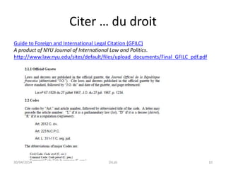 Citer … du droit
Guide to Foreign and International Legal Citation (GFILC)
A product of NYU Journal of International Law and Politics.
http://www.law.nyu.edu/sites/default/files/upload_documents/Final_GFILC_pdf.pdf
30/04/2014 DiLab 10
 