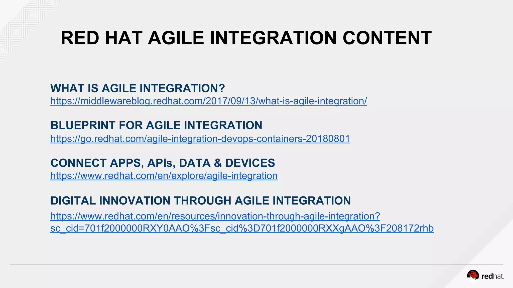 RED HAT AGILE INTEGRATION CONTENT
WHAT IS AGILE INTEGRATION?
https://middlewareblog.redhat.com/2017/09/13/what-is-agile-integration/
BLUEPRINT FOR AGILE INTEGRATION
https://go.redhat.com/agile-integration-devops-containers-20180801
CONNECT APPS, APIs, DATA & DEVICES
https://www.redhat.com/en/explore/agile-integration
DIGITAL INNOVATION THROUGH AGILE INTEGRATION
https://www.redhat.com/en/resources/innovation-through-agile-integration?
sc_cid=701f2000000RXY0AAO%3Fsc_cid%3D701f2000000RXXgAAO%3F208172rhb
 