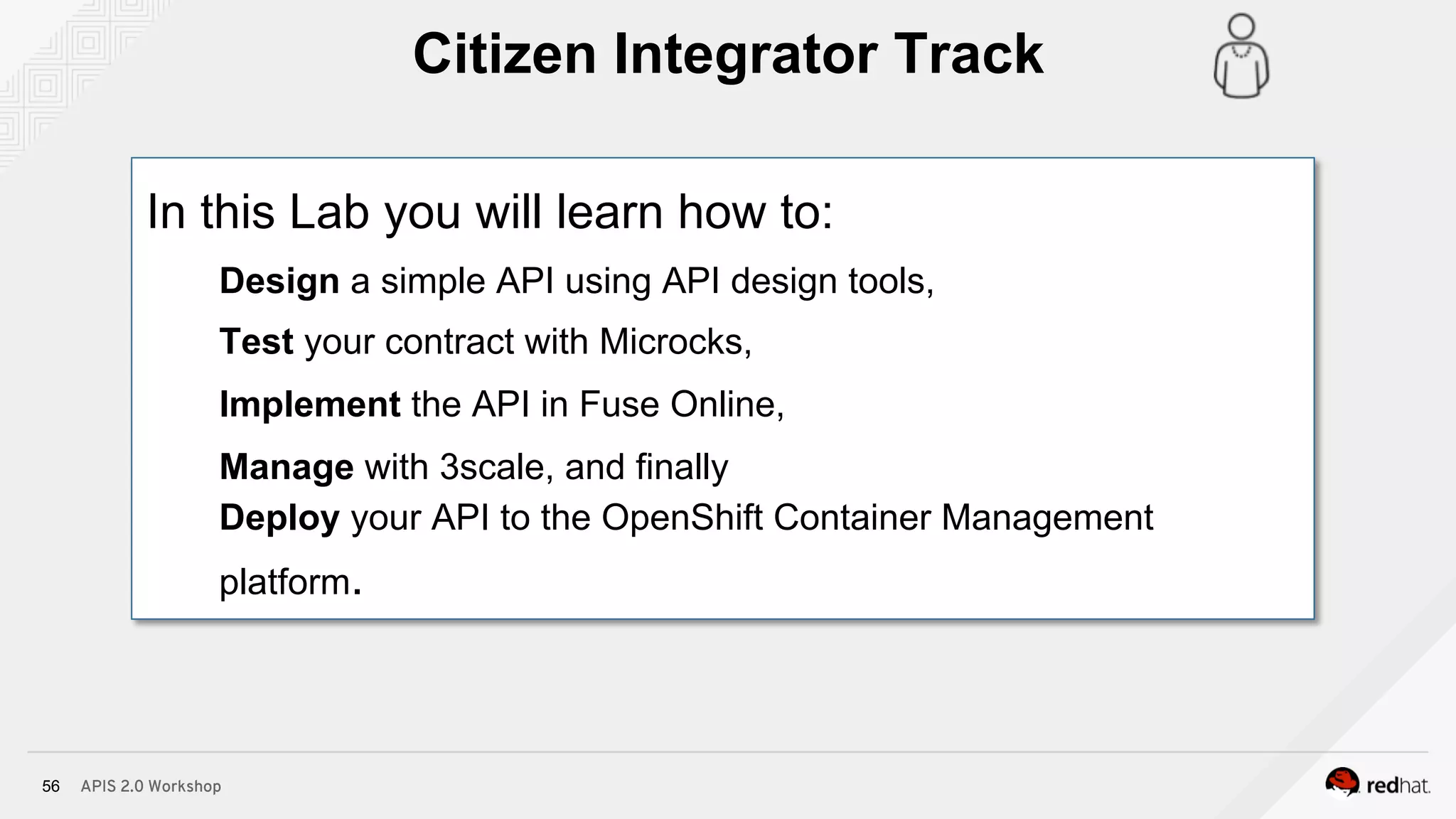 APIS 2.0 Workshop56
In this Lab you will learn how to:
Design a simple API using API design tools,
Test your contract with Microcks,
Implement the API in Fuse Online,
Manage with 3scale, and finally
Deploy your API to the OpenShift Container Management
platform.
Citizen Integrator Track
 