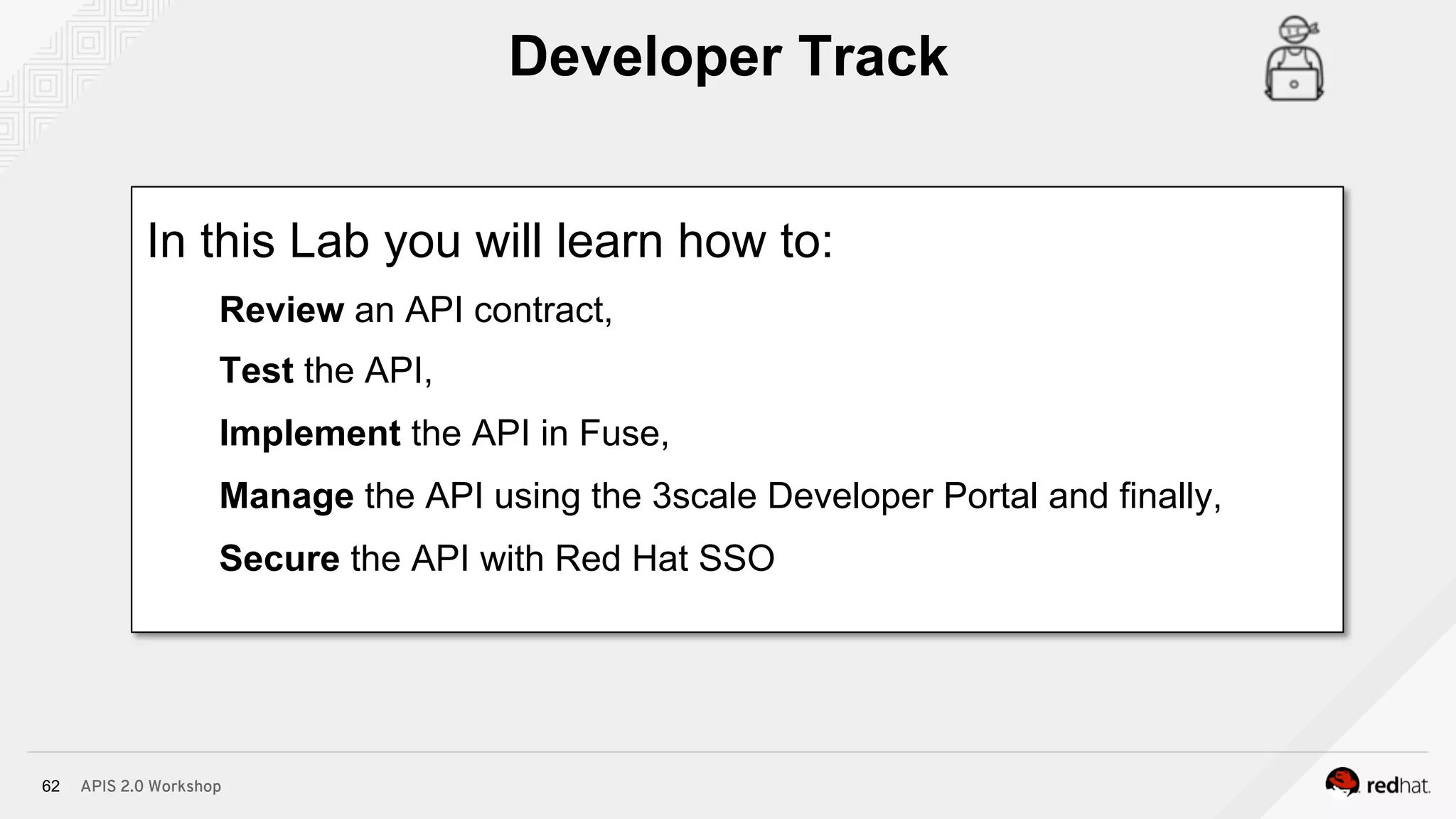 APIS 2.0 Workshop62
In this Lab you will learn how to:
Review an API contract,
Test the API,
Implement the API in Fuse,
Manage the API using the 3scale Developer Portal and finally,
Secure the API with Red Hat SSO
Developer Track
 