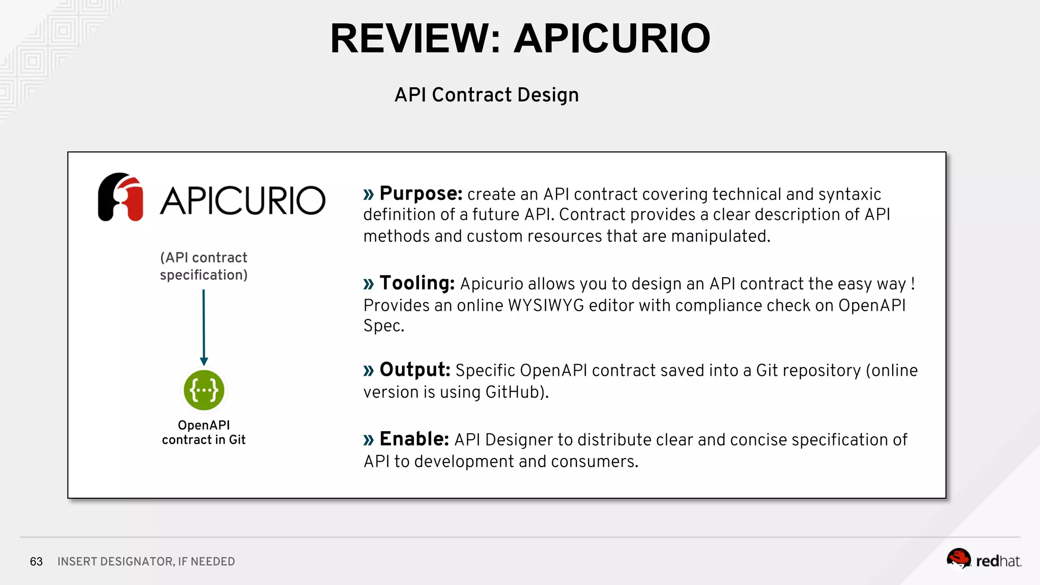 INSERT DESIGNATOR, IF NEEDED63
REVIEW: APICURIO
(API contract
speciﬁcation)
» Purpose: create an API contract covering technical and syntaxic
deﬁnition of a future API. Contract provides a clear description of API
methods and custom resources that are manipulated.
» Tooling: Apicurio allows you to design an API contract the easy way !
Provides an online WYSIWYG editor with compliance check on OpenAPI
Spec.
» Output: Speciﬁc OpenAPI contract saved into a Git repository (online
version is using GitHub).
» Enable: API Designer to distribute clear and concise speciﬁcation of
API to development and consumers.
OpenAPI
contract in Git
API Contract Design
 