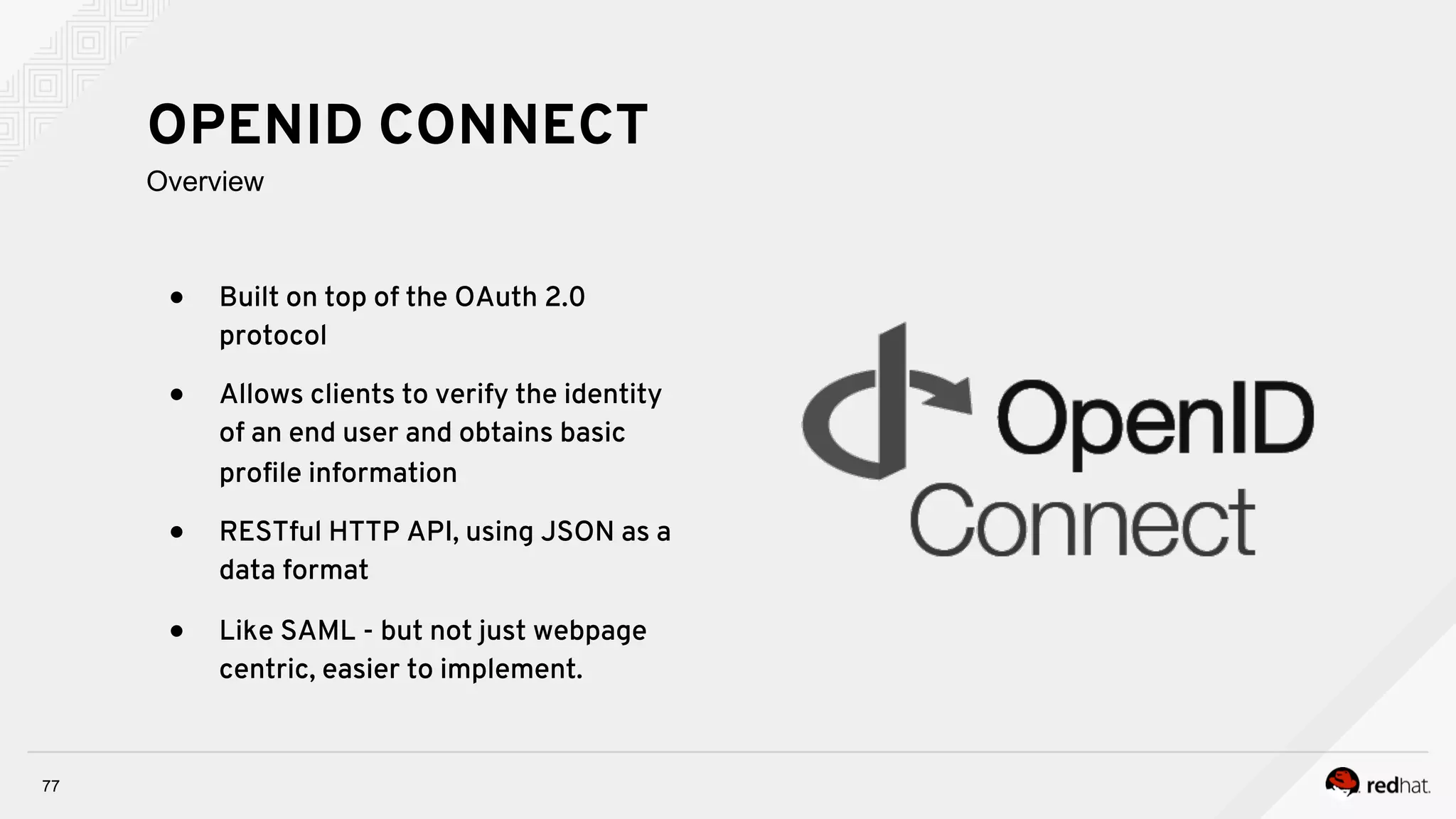 ●  Built on top of the OAuth 2.0
protocol
●  Allows clients to verify the identity
of an end user and obtains basic
proﬁle information
●  RESTful HTTP API, using JSON as a
data format
●  Like SAML - but not just webpage
centric, easier to implement.
77
OPENID CONNECT
Overview
 
