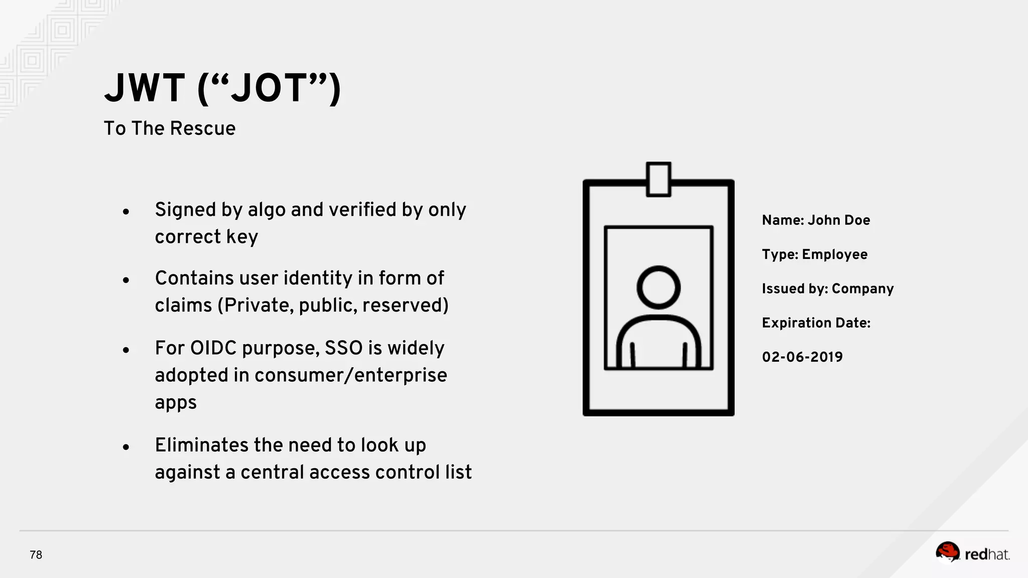 78
●  Signed by algo and veriﬁed by only
correct key
●  Contains user identity in form of
claims (Private, public, reserved)
●  For OIDC purpose, SSO is widely
adopted in consumer/enterprise
apps
●  Eliminates the need to look up
against a central access control list
JWT (“JOT”)
To The Rescue
Name: John Doe
Type: Employee
Issued by: Company
Expiration Date:
02-06-2019
 