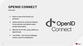 ●  Built on top of the OAuth 2.0
protocol
●  Allows clients to verify the identity
of an end user and obtains basic
proﬁle information
●  RESTful HTTP API, using JSON as a
data format
●  Like SAML - but not just webpage
centric, easier to implement.
77
OPENID CONNECT
Overview
 