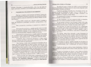 24
Antonia Lélia Neves Sanches
incluída a Psicologia. A transdiciplinaridade, como iocus de junção de
regras e princípios, constituiu-se em corolário lógico do Pós-Positivisrno.
3 PARADICMAS FILOSÓFICOS DO DIREITO
Para que se entenda o atual momento do Direito, é preciso fa-
zer uso dos Paradigmas Filosóficos norteadores do pensamento jurídico,
de modo a explicar a razão da insuficiência do Direito Natural e do Di-
reito Positivo.
Ludwig (2006) sustenta que a filosofia analisa a realidade a
partir das perspectivas cosmológica, teocêntrica, antropocêntrica e bio-
cêntrica.
Para a perspectiva cosmológica o essencial era a natureza, o
cosmos.
Na perspectiva teocêntrica, a grande questão estava em situar
a razão num patamar localizado abaixo da fé, de modo a harmonizar a
sujeição da filosofia à teologia, já que o elemento nuclear do teocen-
trismo era a presença de Deus, enquanto Criador do Universo.
Na perspectiva antropocêninca o quadro medieval foi inverti-
do, ao atribuir à razão o papel de fundamentar a realidade e por transfor-
mar o homem - único animal racional- no elemento central do sistema.
Finalmente, para a perspectiva biocêntrica, o fulcro central
não era a natureza, nem Deus e nem mesmo o homem, mas sim a vida,
em todas as suas formas de manifestação.
Para Ludwig, o modo como as perspectivas filosóficas da rea-
lidade vêm sendo interpretadas ao longo do tempo, sobretudo por esta-
rem atreladas ao Direito, pode levar ao equívoco de se concluir pela
superação linear desses aspectos, o que, por certo, não se revela correto.
Por tal razão, esse filósofo propõe adotar, na análise histórica da filoso-
fia e, também, na filosofia jurídica, a noção de paradigma, asseverando:
"A passagem de um paradigma para o outro não configura um proces-
so contínuo e cumulativo. Ou seja, a ciência não muda de forma gra-
dual e contínua. Ela muda paradigmaticamente. IJ (2006, p. 19-ss.).
Ainda, de acordo com Ludwig, para a compreensão da filosofia
jurídica é necessário perquirir acerca dos paradigmas estabelecidos por
Habermas - ser, consciência e linguagem - e, ainda, de um quarto para-
digma, tratado por Enrique Dussel, que é o paradigma da vida concreta.
Diálogos entre o Direito e a Psicologia 25
Na tarefa de recriar o cenário que reflete a real necessidade da
transdisciplinaridade do Direito, passa-se a uma sucinta digressão sobre
os paradigmas filosóficos do Direito.
O primeiro paradigma filosófico foi o Paradigma do Ser, sin-
tetizado na lição de Parrnênides, na qual "O ser é. o não-ser não é".
Esse paradigrna compreendeu as teorias de Platão, Aristóteles e de
alguns neoplatônicos surgidos na ldade Média.
No entendimento de Platão, o ser habitava no mundo das ideias,
que se contrapõe ao mundo sensível.
Já, para Aristóteles, o ser era a junção de todos os elementos,
constituindo-se na essência resultante da forma e da matéria.
No que pertine ao Direito, Luis Fernando Coelho (1991) aduz
que o Paradigma do Ser era a raiz do Direito Natural, pois encontrava
um fundamento metafísico para o modelo de justiça, então vigente.
Para Descartes, na senda do Paradigma do Ser a humanidade
deixava de caminhar, pois restava eliminada qualquer discussão sobre a
razão. Passou-se, então, ao Paradigma do Sujeito, segundo o qual o
sujeito era dotado de razão e consciência, o que pode ser traduzido por
"penso, logo existo".
Em seguida, surgiu Kant criticando a razão desapegada de
qualquer senso de justiça e de moral. O ponto central dos ensinamentos
kantianos estava no encontro da paz perpétua, através da razão, que se
dá quando os homens cumprem seus deveres de buscar a maioridade
intelectual. Por isso, Kant conferia ao conhecimento o papel de desvelar
nos homens os sentimentos de moral e justiça.
O Paradigma do Sujeito, também chamado de Paradigma da
( 'onsciência, repercutiu no Direito, diante do fenômeno da laicização do
Direito, e, posteriormente, face à solidificação da Escola do Direito
Natural.
Tendo em vista que a razão se tornou fundamento e limite de
tudo, o homem não dependia mais do Deus Criador para saber o que era
(I Direito.
A partir do Paradigma do Sujeito, a nova leitura do Direito
provocou profundas alterações nas funções dos juristas, que deixaram
lc ser meros intérpretes das condutas, tornando-se criadores de regras.
) Direito vai se transformando, cada vez mais, em uma ciência.
Com isso, abriu-se caminho para o positivismo, que levou às
ultimas consequências a leitura do Direito enquanto sistema, de modo a
bundonar, por completo, os elementos metajurídicos. O Paradigma do
J

,j
 