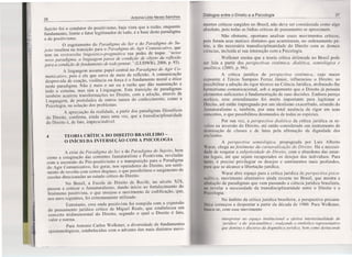 26
Antonia Lélia Neves Sanches
Sujeito foi o condutor do positivismo, haja vista que a razão, enquanto
fundamento, limite e fator legitimador de tudo, é a base deste paradigma
e do positivismo.
O esgotamento do Paradigma do Ser e do Paradigma do Su-
jeito resultou na transição para o Paradigma do Agir Comunicativo, que
tem na reviravolta linguistico-pragmática sua pedra de toque. "nesse
novo paradigrna, a linguagem passa de condição de objeto da reflexão
para a condição defundamento de todo pensar." (LUDWIG, 2006, p. 93).
A linguagem assume papel central no Paradigma do Agir Co-
municativo, pois é ela que serve de meio de reflexão. A comunicação
desprovida de coação, violência ou força é o fundamento moral e ético
neste paradigma. Não é mais o ser ou a razão que dão sustentação a
todo o sistema, mas sim a Linguagem. Esta transição de paradigmas
também acarreta transformações no Direito, com a adoção, através da
Linguagem, de postulados de outros ramos do conhecimento, como a
Psicologia, na solução dos problemas.
A apreciação da realidade, a partir dos paradigrnas filosóficos
do Direito, confirma, ainda mais uma vez, que a transdisciplinaridade
do Direito é, de fato, imprescindível.
4 TEORIA CRÍTICA DO DIREITO BRASILEIRO -
O INÍCIO DA INTERSEÇÃO COM A PSICOLOGIA
A crise do Paradigma do Ser e do Paradigma do Sujeito, bem
como a estagnação das correntes Jusnaturalista e Positivista, reveladas
com a ascensão do Pós-positivismo e a transposição para o Paradigma
do Agir Comunicativo, fez gerar, nos operadores do Direito, um senti-
mento de revolta com certos dogmas, o que possibilitou o surgimento de
escolas direcionadas ao estudo crítico do Direito.
No Brasil, a Escola de Direito de Recife, no século XIX,
passou a criticar o Jusnaturalismo, dando início ao fortalecimento do
fenômeno positivista, o que ensejou o movimento de codificação, que,
nos anos seguintes, foi extremamente utilizado.
Entretanto, essa onda positivista foi rompida com a expansão
do pensamento jurídico crítico de Miguel Reale, que estabeleceu um
conceito tridimensional do Direito, segundo o qual o Direito é fato,
valor e norma.
Para Antonio Carlos Wolkmer, a diversidade de fundamentos
epistemológicos, estabelecidos com o advento dos mais distintos movi-
Diálogos entre o Direito e a Psicologia
mentos críticos surgidos no Brasil, não deve ser considerada como algo
absoluto, pois todas as linhas críticas de pensamento se aproximam.
Não obstante, oportuno analisar esses movimentos críticos,
pois foram seus matizes distintos que acarretaram, no ordenamento pá-
trio, a tão necessária transdisciplinaridade do Direito com as demais
ciências, incluída aí sua interseção com a Psicologia.
Wolkmer ensina que a teoria crítica delineada no Brasil pode
ser lida a partir das perspectivas sistêmica, dialética, semiologica e
analítica. (200 i, p. 96).
A crítica jurídica de perspectiva sistêmica, cujo maior
expoente é Tércio Sampaio Ferraz Júnior, influenciou o Direito, ao
possibilitar a adoção do rigor técnico na Ciência Jurídica, atribuindo-lhe
hermetismo cornunicacional, sob o argumento que o Direito já possuía
elementos suficientes à fundamentação de suas decisões. Embora pareça
acrítico, esse entendimento foi muito importante para legitimar o
Direito, até então impregnado por um idealismo exacerbado, oriundo do
Jusnaturalismo e, também, por uma total ausência de rigor em seus
conceitos, o que possibilitou desrnandos de todas as espécies.
Por sua vez, a perspectiva dialética da crítica jurídica se re-
velou na inversão do Direito, até então considerado um instrumento de
dominação de classes e de lutas pela afirmação da dignidade dos
excluídos.
A perspectiva semiolágica. propugnada por Luis Alberto
Warat, chega ao fenômeno da carnavalização do Direito. Há a necessi-
dade de resgatar a subjetividade do Direito, com o abandono das amar-
ras legais, até que sejam recuperados os desejos dos indivíduos. Para
tanto, é preciso privilegiar os desejos e sentimentos mais profundos,
pura que se alcance a libertação jurídica.
Warat abre espaço para a crítica jurídica de perspectiva psica-
nalltica, movimento alternativo ainda recente no Brasil, que mostra a
ultcração de paradigmas que vem passando a ciência jurídica brasileira,
no revelar a necessidade da transdisciplinaridade entre o Direito e a
Psicologia.
No âmbito da crítica jurídica brasileira, a perspectiva psicana-
IItica. começou a despontar a partir da década de 1980. Para Wolkmer,
busca-se, com esse movimento
interpretar no espaço institucional a efetiva intertextualidade do
'jurídico' e do 'psicanalítico', realçando o simbólico representativo
que domina o discurso da dogmáticajurldica, bem como destacando
 