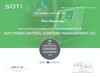 ONE PLATFORM - CONNECTING EVERYTHING
ACADEMY
THIS HEREBY CERTIFIES THAT
HAS SUCCESSFULLY COMPLETED THE REQUIREMENTS FOR
SOTI MOBICONTROL CONTENT MANAGEMENT V15
SOTI
MOBICONTROL
CONTENT
MANAGEMENT
V15
MUSTAFA EBADI,
SENIOR VP, CUSTOMER EXPERIENCE & IT
DATE CERTIFIED
2020-11-24
Dilan Wijesooriya
 