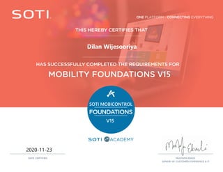 ONE PLATFORM - CONNECTING EVERYTHING
ACADEMY
THIS HEREBY CERTIFIES THAT
HAS SUCCESSFULLY COMPLETED THE REQUIREMENTS FOR
MOBILITY FOUNDATIONS V15
SOTI MOBICONTROL
FOUNDATIONS
V15
MUSTAFA EBADI,
SENIOR VP, CUSTOMER EXPERIENCE & IT
DATE CERTIFIED
2020-11-23
Dilan Wijesooriya
 