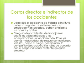 Costos directos e indirectos de
        los accidentes
   Dado que el accidente de trabaje constituye
    un facto negativo para la empresa, el
    empleado y la sociedad, deben analizarse
    sus causal y costos.
   El seguro de accidentes de trabajo sólo
    cubre los gastos médicos y las
    indemnizaciones al accidentado. Para las
    demás modalidades de seguro contra riesgos
    fortuitos, como el fuego, por ejemplo, la
    compañía aseguradora fija tasas de acuerdo
    con el riesgo individual existente en cada
    empresa.
 