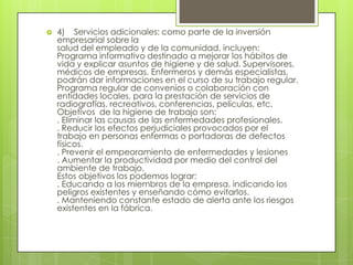    4) Servicios adicionales: como parte de la inversión
    empresarial sobre la
    salud del empleado y de la comunidad, incluyen:
    Programa informativo destinado a mejorar los hábitos de
    vida y explicar asuntos de higiene y de salud. Supervisores,
    médicos de empresas. Enfermeros y demás especialistas,
    podrán dar informaciones en el curso de su trabajo regular.
    Programa regular de convenios o colaboración con
    entidades locales, para la prestación de servicios de
    radiografías, recreativos, conferencias, películas, etc.
    Objetivos de la higiene de trabajo son:
    . Eliminar las causas de las enfermedades profesionales.
    . Reducir los efectos perjudiciales provocados por el
    trabajo en personas enfermas o portadoras de defectos
    físicos.
    . Prevenir el empeoramiento de enfermedades y lesiones
    . Aumentar la productividad por medio del control del
    ambiente de trabajo.
    Estos objetivos los podemos lograr:
    . Educando a los miembros de la empresa, indicando los
    peligros existentes y enseñando cómo evitarlos.
    . Manteniendo constante estado de alerta ante los riesgos
    existentes en la fábrica.
 