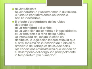    a) Ser suficiente
    b) Ser constante y uniformemente distribuido.
    El ruido se considera como un sonido o
    barullo indeseable.
   El efecto desagradable de los ruidos
    depende de:
    a) La intensidad del sonido.
    b) La variación de los ritmos o irregularidades.
    c) La frecuencia o tono de los ruidos.
    La intensidad del sonido se mide en
    decibeles, la legislación laboral estipula que
    el nivel máximo de intensidad de ruido en el
    ambiente de trabajo es de 85 decibeles.
    Las condiciones atmosféricas que inciden en
    el desempeño del cargo son principalmente
    la temperatura y la humedad.
 