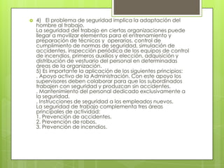    4) El problema de seguridad implica la adaptación del
    hombre al trabajo.
    La seguridad del trabajo en ciertas organizaciones puede
    llegar a movilizar elementos para el entrenamiento y
    preparación de técnicos y operarios, control de
    cumplimiento de normas de seguridad, simulación de
    accidentes, inspección periódica de los equipos de control
    de incendios, primeros auxilios y elección, adquisición y
    distribución de vestuario del personal en determinadas
    áreas de la organización.
    5) Es importante la aplicación de los siguientes principios:
    . Apoyo activo de la Administración. Con este apoyo los
    supervisores deben colaborar para que los subordinados
    trabajen con seguridad y produzcan sin accidentes.
    . Mantenimiento del personal dedicado exclusivamente a
    la seguridad.
    . Instrucciones de seguridad a los empleados nuevos.
    La seguridad de trabajo complementa tres áreas
    principales de actividad:
    1. Prevención de accidentes.
    2. Prevención de robos.
    3. Prevención de incendios.
 