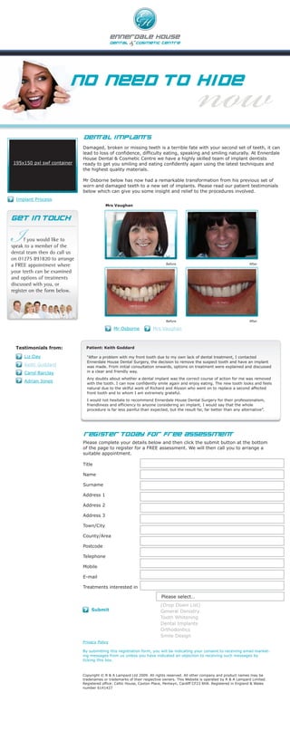 NO NEED TO HIDE


                              DENTAL IMPLANTS
                              Damaged, broken or missing teeth is a terrible fate with your second set of teeth, it can
                              lead to loss of confidence, difficulty eating, speaking and smiling naturally. At Ennerdale
                              House Dental & Cosmetic Centre we have a highly skilled team of implant dentists
195x150 pxl swf container     ready to get you smiling and eating confidently again using the latest techniques and
                              the highest quality materials.

                              Mr Osborne below has now had a remarkable transformation from his previous set of
                              worn and damaged teeth to a new set of implants. Please read our patient testimonials
                              below which can give you some insight and relief to the procedures involved.
  Implant Process
                                          Mrs Vaughan




I
GE T IN TOUCH


      f you would like to
speak to a member of the
dental team then do call us
on 01275 891820 to arrange
a FREE appointment where                                                    Before                                         After

your teeth can be examined
and options of treatments
discussed with you, or
register on the form below.




                                                                            Before                                         After

                                               Mr Osborne            Mrs Vaughan



  Testimonials from:           Patient: Keith Goddard

     Liz Day                    “After a problem with my front tooth due to my own lack of dental treatment, I contacted
                                Ennerdale House Dental Surgery, the decision to remove the suspect tooth and have an implant
     Keith Goddard              was made. From initial consultation onwards, options on treatment were explained and discussed
     Carol Barclay              in a clear and friendly way.
                                Any doubts about whether a dental implant was the correct course of action for me was removed
     Adrian Jones               with the tooth. I can now confidently smile again and enjoy eating. The new tooth looks and feels
                                natural due to the skilful work of Richard and Alyson who went on to replace a second affected
                                front tooth and to whom I am extremely grateful.
                                I would not hesitate to recommend Ennerdale House Dental Surgery for their professionalism,
                                friendliness and efficiency to anyone considering an implant, I would say that the whole
                                procedure is far less painful than expected, but the result far, far better than any alternative”.




                              Register Today for FREE ASSESSMENT
                              Please complete your details below and then click the submit button at the bottom
                              of the page to register for a FREE assessment. We will then call you to arrange a
                              suitable appointment.

                              Title

                              Name

                              Surname

                              Address 1

                              Address 2

                              Address 3

                              Town/City

                              County/Area

                              Postcode

                              Telephone

                              Mobile

                              E-mail

                              Treatments interested in

                                                                          Please select…
                                                                         (Drop Down List)
                                  Submit                                 General Denistry
                                                                         Tooth Whitening
                                                                         Dental Implants
                                                                         Orthodontics
                                                                         Smile Design
                              Privacy Policy

                              By submitting this registration form, you will be indicating your consent to receiving email market-
                              ing messages from us unless you have indicated an objection to receiving such messages by
                              ticking this box.



                              Copyright © R & A Lampard Ltd 2009. All rights reserved. All other company and product names may be
                              tradenames or trademarks of their respective owners. This Website is operated by R & A Lampard Limited.
                              Registered office: Celtic House, Caxton Place, Pentwyn, Cardiff CF23 8HA. Registered in England & Wales
                              number 6141427
 