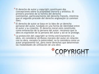 * El derecho de autor y copyright constituyen dos
  concepciones sobre la propiedad literaria y artística. El
  primero proviene de la familia del derecho
  continental, particularmente del derecho francés, mientras
  que el segundo procede del derecho anglosajón (o common
  law).
* El derecho de autor se basa en la idea de un derecho
  personal del autor, fundado en una forma de identidad entre
  el autor y su creación. El derecho moral está constituido
  como emanación de la persona del autor: reconoce que la
  obra es expresión de la persona del autor y así se le protege.
* La protección del copyright se limita estrictamente a la
  obra, sin considerar atributos morales del autor en relación
  con su obra, excepto la paternidad; no lo considera como un
  autor propiamente tal, pero tiene derechos que determinan
  las modalidades de utilización de una obra


                                    *
 