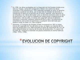 *   En 1790, las obras protegidas por la Copyright Act de Estados Unidos eran
    sólo los "mapas, cartas de navegación y libros" (no cubría las obras
    musicales o de arquitectura). Este copyright otorgaba al autor el derecho
    exclusivo a publicar las obras, por lo que sólo se violaba tal derecho si
    reimprimía la obra sin el permiso de su titular. Además, este derecho no
    se extendía a las "obras derivadas" (era un derecho exclusivo sobre la obra
    en particular), por lo que no impedía las traducciones o adaptaciones de
    dicho texto. Con los años, el titular del copyright obtuvo el derecho
    exclusivo a controlar cualquier publicación de su obra. Sus derechos se
    extendieron, de la obra en particular, a cualquier obra derivada que
    pudiera surgir en base a la "obra original".
*   Asimismo, el Congreso de Estados Unidos incrementó en 1831 el plazo
    inicial del copyright de 14 a 28 años (o sea, se llegó a un máximo de 42
    años de protección) y en 1909 extendió el plazo de renovación de 14 a 28
    años (obteniéndose un máximo de 56 años de protección). Y, a partir de
    los años 50, comenzó a extender los plazos existentes en forma habitual
    (1962, 1976 y 1998).




             *
 