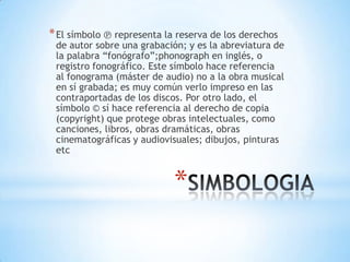* El símbolo ℗ representa la reserva de los derechos
 de autor sobre una grabación; y es la abreviatura de
 la palabra “fonógrafo”;phonograph en inglés, o
 registro fonográfico. Este símbolo hace referencia
 al fonograma (máster de audio) no a la obra musical
 en sí grabada; es muy común verlo impreso en las
 contraportadas de los discos. Por otro lado, el
 símbolo © sí hace referencia al derecho de copia
 (copyright) que protege obras intelectuales, como
 canciones, libros, obras dramáticas, obras
 cinematográficas y audiovisuales; dibujos, pinturas
 etc


                            *
 