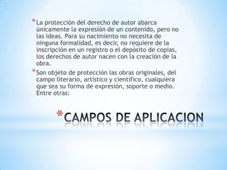 * La protección del derecho de autor abarca
  únicamente la expresión de un contenido, pero no
  las ideas. Para su nacimiento no necesita de
  ninguna formalidad, es decir, no requiere de la
  inscripción en un registro o el depósito de copias,
  los derechos de autor nacen con la creación de la
  obra.
* Son objeto de protección las obras originales, del
  campo literario, artístico y científico, cualquiera
  que sea su forma de expresión, soporte o medio.
  Entre otras:



        *
 