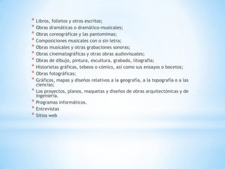 * Libros, folletos y otros escritos;
* Obras dramáticas o dramático-musicales;
* Obras coreográficas y las pantomimas;
* Composiciones musicales con o sin letra;
* Obras musicales y otras grabaciones sonoras;
* Obras cinematográficas y otras obras audiovisuales;
* Obras de dibujo, pintura, escultura, grabado, litografía;
* Historietas gráficas, tebeos o cómics, así como sus ensayos o bocetos;
* Obras fotográficas;
* Gráficos, mapas y diseños relativos a la geografía, a la topografía o a las
    ciencias;
*   Los proyectos, planos, maquetas y diseños de obras arquitectónicas y de
    ingeniería.
*   Programas informáticos.
*   Entrevistas
*   Sitios web
 