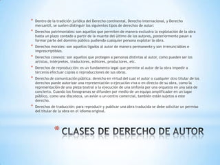 *   Dentro de la tradición jurídica del Derecho continental, Derecho internacional, y Derecho
    mercantil, se suelen distinguir los siguientes tipos de derechos de autor:
*   Derechos patrimoniales: son aquellos que permiten de manera exclusiva la explotación de la obra
    hasta un plazo contado a partir de la muerte del último de los autores, posteriormente pasan a
    formar parte del dominio público pudiendo cualquier persona explotar la obra.
*   Derechos morales: son aquellos ligados al autor de manera permanente y son irrenunciables e
    imprescriptibles.
*   Derechos conexos: son aquellos que protegen a personas distintas al autor, como pueden ser los
    artistas, intérpretes, traductores, editores, productores, etc.
*   Derechos de reproducción: es un fundamento legal que permite al autor de la obra impedir a
    terceros efectuar copias o reproducciones de sus obras.
*   Derecho de comunicación pública: derecho en virtud del cual el autor o cualquier otro titular de los
    derechos puede autorizar una representación o ejecución viva o en directo de su obra, como la
    representación de una pieza teatral o la ejecución de una sinfonía por una orquesta en una sala de
    concierto. Cuando los fonogramas se difunden por medio de un equipo amplificador en un lugar
    público, como una discoteca, un avión o un centro comercial, también están sujetos a este
    derecho.
*   Derechos de traducción: para reproducir y publicar una obra traducida se debe solicitar un permiso
    del titular de la obra en el idioma original.




               *
 